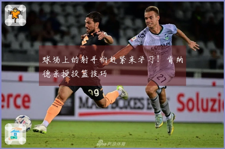 球场上的射手们赶紧来学习！肯纳德亲授投篮技巧