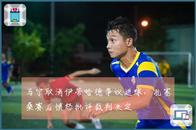 马宁取消伊蒂哈德争议进球，孔塞桑赛后愤怒批评裁判决定