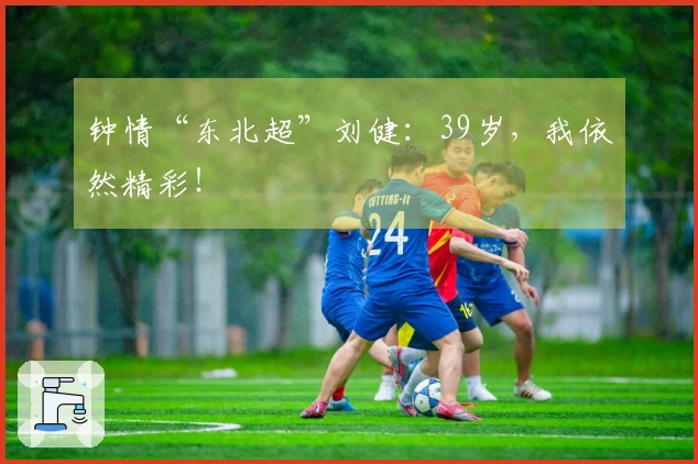 钟情“东北超”刘健：39岁，我依然精彩！