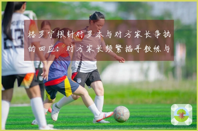 格罗宁根针对罗本与对方家长争执的回应：对方家长频繁插手教练与裁判的交流
