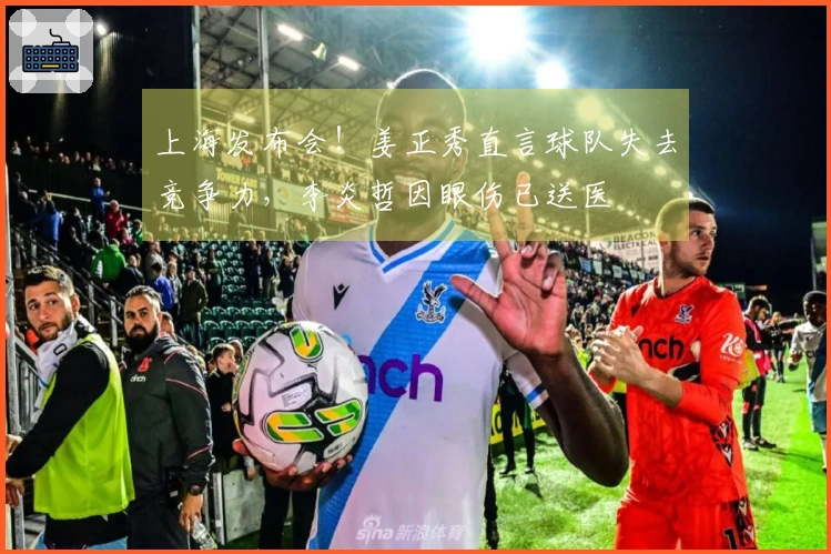 上海发布会！姜正秀直言球队失去竞争力，李炎哲因眼伤已送医