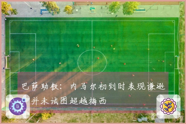 巴萨助教：内马尔初到时表现谦逊，并未试图超越梅西