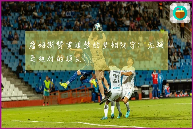 詹姆斯赞赏追梦的坚韧防守：无疑是绝对的顶尖！