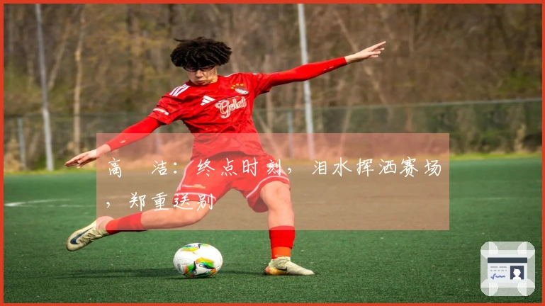 高昉洁：终点时刻，泪水挥洒赛场，郑重送别