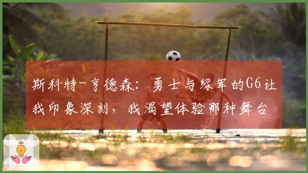斯科特-亨德森：勇士与绿军的G6让我印象深刻，我渴望体验那种舞台