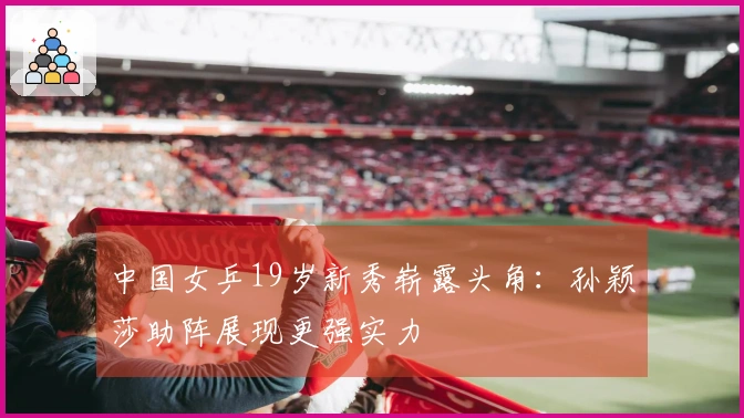中国女乒19岁新秀崭露头角：孙颖莎助阵展现更强实力