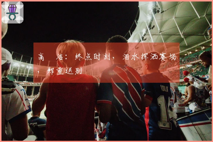 高昉洁：终点时刻，泪水挥洒赛场，郑重送别