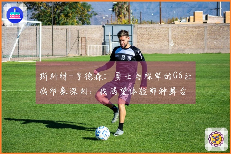 斯科特-亨德森：勇士与绿军的G6让我印象深刻，我渴望体验那种舞台