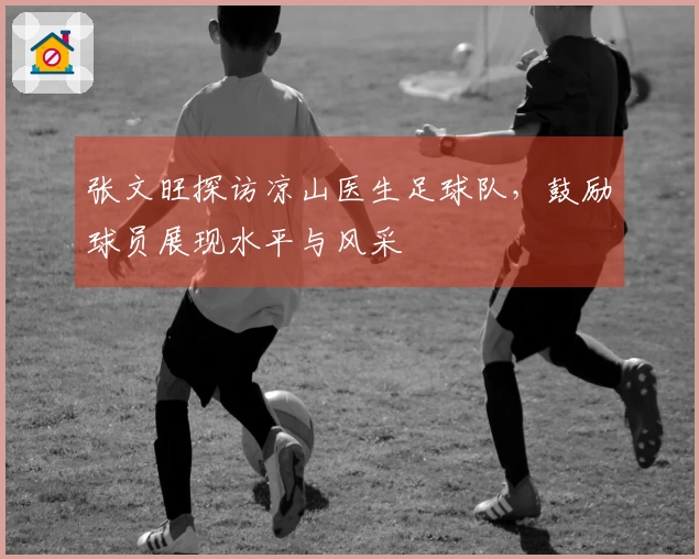 张文旺探访凉山医生足球队，鼓励球员展现水平与风采