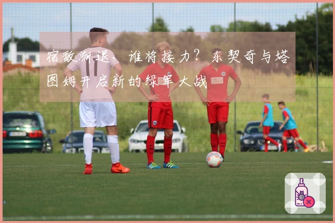 宿敌渐退，谁将接力？东契奇与塔图姆开启新的绿军大战