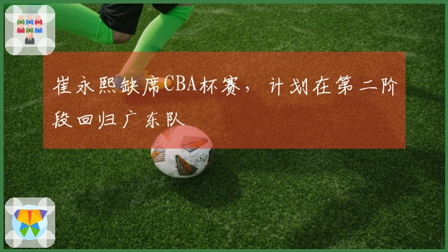 崔永熙缺席CBA杯赛，计划在第二阶段回归广东队