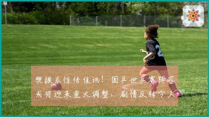 樊振东惊传佳讯！国乒世乒赛阵容或将迎来重大调整，剧情反转令人瞩目。
