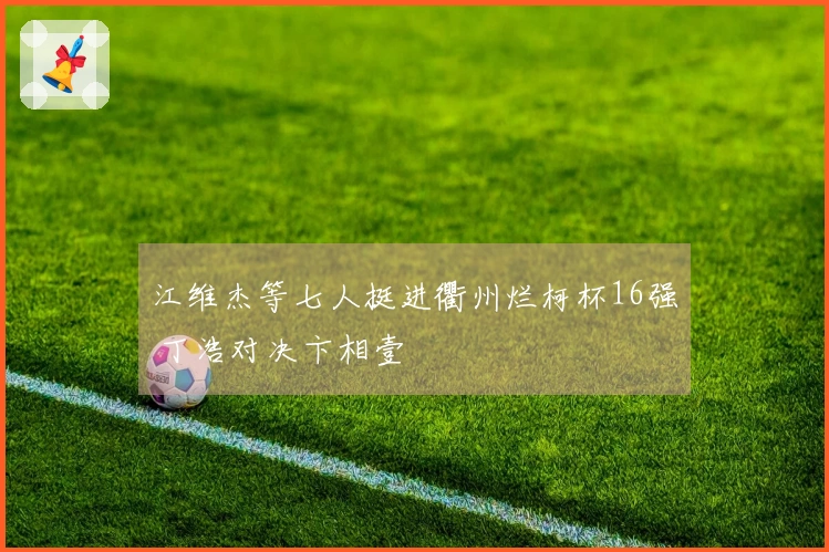 江维杰等七人挺进衢州烂柯杯16强 丁浩对决卞相壹