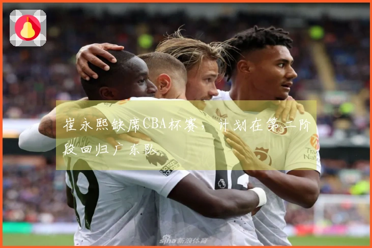 崔永熙缺席CBA杯赛，计划在第二阶段回归广东队