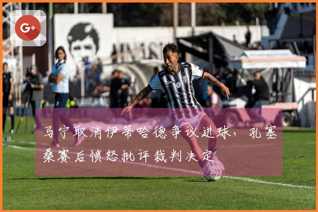 马宁取消伊蒂哈德争议进球，孔塞桑赛后愤怒批评裁判决定