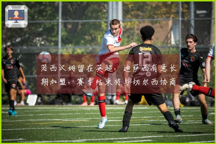 若西汉姆留在英超，迪萨西有意长期加盟，赛季结束将与切尔西协商