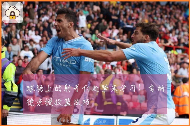 球场上的射手们赶紧来学习！肯纳德亲授投篮技巧